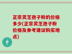 正宗灵芝孢子粉的价格多少(正宗灵芝孢子粉价格及参考建议购买地点)