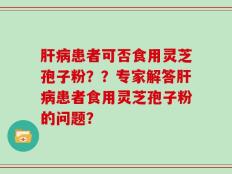 肝病患者可否食用灵芝孢子粉？？专家解答肝病患者食用灵芝孢子粉的问题？