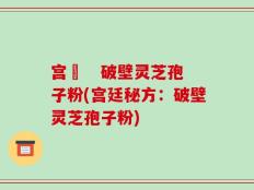 宫渃   破壁灵芝孢子粉(宫廷秘方：破壁灵芝孢子粉)