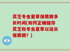 灵芝冬虫夏草保质期多长时间(如何正确储存灵芝和冬虫夏草以延长保质期？)