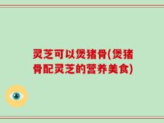灵芝可以煲猪骨(煲猪骨配灵芝的营养美食)