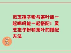 灵芝孢子粉与茶叶能一起喝吗能一起搭配！灵芝孢子粉和茶叶的搭配方法