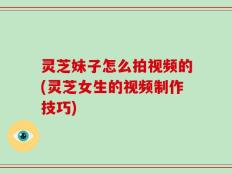 灵芝妹子怎么拍视频的(灵芝女生的视频制作技巧)