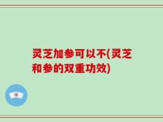 灵芝加参可以不(灵芝和参的双重功效)