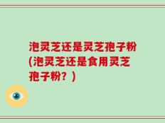 泡灵芝还是灵芝孢子粉(泡灵芝还是食用灵芝孢子粉？)