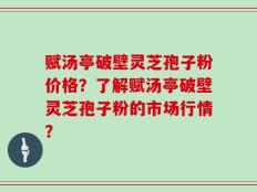 赋汤亭破壁灵芝孢子粉价格？了解赋汤亭破壁灵芝孢子粉的市场行情？