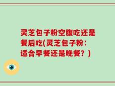 灵芝包子粉空腹吃还是餐后吃(灵芝包子粉：适合早餐还是晚餐？)