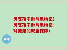 灵芝孢子粉与黑枸杞(灵芝孢子粉与黑枸杞：对健康的双重保障)