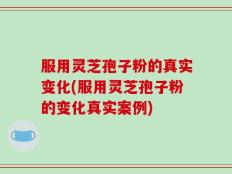 服用灵芝孢子粉的真实变化(服用灵芝孢子粉的变化真实案例)