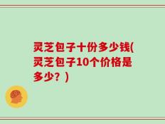 灵芝包子十份多少钱(灵芝包子10个价格是多少？)