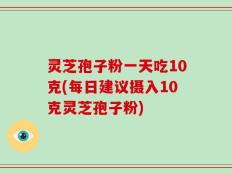 灵芝孢子粉一天吃10克(每日建议摄入10克灵芝孢子粉)