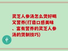 灵芝人参汤怎么煲好喝又营养(打造口感美味、富有营养的灵芝人参汤的煲制技巧)