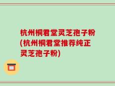 杭州桐君堂灵芝孢子粉(杭州桐君堂推荐纯正灵芝孢子粉)