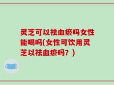 灵芝可以祛血瘀吗女性能喝吗(女性可饮用灵芝以祛血瘀吗？)