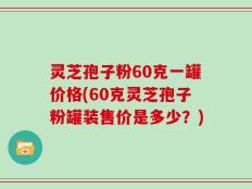 灵芝孢子粉60克一罐价格(60克灵芝孢子粉罐装售价是多少？)