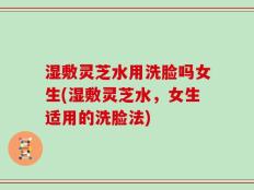 湿敷灵芝水用洗脸吗女生(湿敷灵芝水，女生适用的洗脸法)
