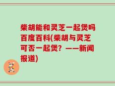 柴胡能和灵芝一起煲吗百度百科(柴胡与灵芝可否一起煲？——新闻报道)