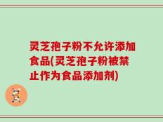 灵芝孢子粉不允许添加食品(灵芝孢子粉被禁止作为食品添加剂)