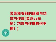 灵芝和石斛的区别与功效与作用(灵芝vs石斛：功效与作用有何不同？)