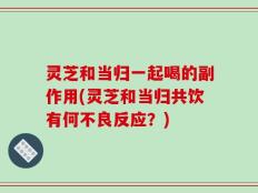 灵芝和当归一起喝的副作用(灵芝和当归共饮有何不良反应？)