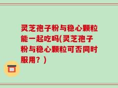 灵芝孢子粉与稳心颗粒能一起吃吗(灵芝孢子粉与稳心颗粒可否同时服用？)
