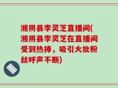 湘阴县李灵芝直播间(湘阴县李灵芝在直播间受到热捧，吸引大批粉丝呼声不断)