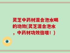灵芝中药材混合泡水喝的功效(灵芝混合泡水，中药材功效倍增！)
