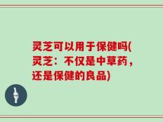 灵芝可以用于保健吗(灵芝：不仅是中草药，还是保健的良品)