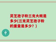 灵芝孢子粉三克大概是多少(三克灵芝孢子粉的重量是多少？)