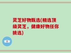 灵芝好物甄选(精选顶级灵芝，健康好物任你挑选)