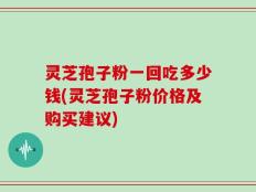 灵芝孢子粉一回吃多少钱(灵芝孢子粉价格及购买建议)