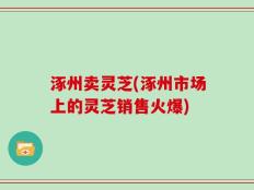 涿州卖灵芝(涿州市场上的灵芝销售火爆)