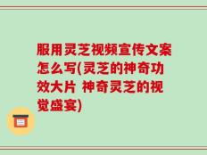 服用灵芝视频宣传文案怎么写(灵芝的神奇功效大片 神奇灵芝的视觉盛宴)