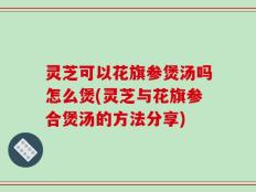 灵芝可以花旗参煲汤吗怎么煲(灵芝与花旗参合煲汤的方法分享)