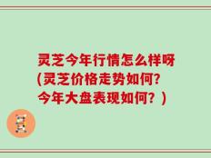 灵芝今年行情怎么样呀(灵芝价格走势如何？今年大盘表现如何？)