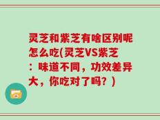 灵芝和紫芝有啥区别呢怎么吃(灵芝VS紫芝：味道不同，功效差异大，你吃对了吗？)