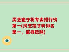 灵芝孢子粉专卖排行榜第一(灵芝孢子粉排名第一，值得信赖)