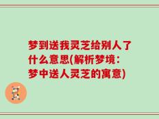 梦到送我灵芝给别人了什么意思(解析梦境：梦中送人灵芝的寓意)