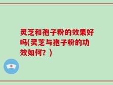 灵芝和孢子粉的效果好吗(灵芝与孢子粉的功效如何？)