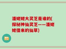 潘姥姥大灵芝是谁的(探秘神仙灵芝——潘姥姥借来的仙草)