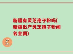 新疆有灵芝孢子粉吗(新疆出产灵芝孢子粉闻名全国)