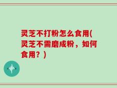 灵芝不打粉怎么食用(灵芝不需磨成粉，如何食用？)