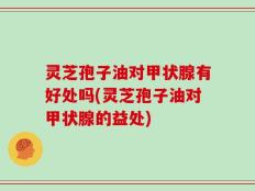 灵芝孢子油对甲状腺有好处吗(灵芝孢子油对甲状腺的益处)