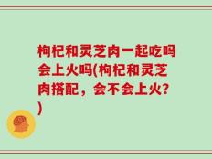 枸杞和灵芝肉一起吃吗会上火吗(枸杞和灵芝肉搭配，会不会上火？)