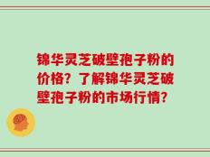 锦华灵芝破壁孢子粉的价格？了解锦华灵芝破壁孢子粉的市场行情？