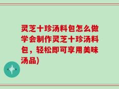 灵芝十珍汤料包怎么做学会制作灵芝十珍汤料包，轻松即可享用美味汤品)