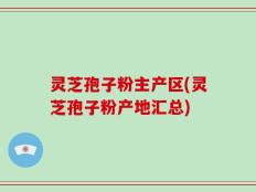 灵芝孢子粉主产区(灵芝孢子粉产地汇总)