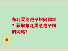 东北灵芝孢子粉网网址？获取东北灵芝孢子粉的网站？