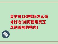 灵芝可以烧鸭吗怎么做才好吃(如何使用灵芝烹制美味的鸭肉)