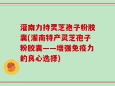 灌南力持灵芝孢子粉胶囊(灌南特产灵芝孢子粉胶囊——增强免疫力的良心选择)